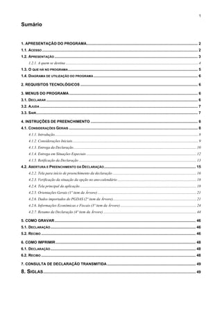 1

Sumário


1. APRESENTAÇÃO DO PROGRAMA............................................................................................................ 2
1.1. ACESSO ....................................................................................................................................................... 2
1.2. APRESENTAÇÃO ........................................................................................................................................... 3
      1.2.1. A quem se destina ............................................................................................................................................. 4
1.3. O QUE HÁ NO PROGRAMA .............................................................................................................................. 5
1.4. DIAGRAMA DE UTILIZAÇÃO DO PROGRAMA ..................................................................................................... 6

2. REQUISITOS TECNOLÓGICOS .................................................................................................................. 6

3. MENUS DO PROGRAMA ............................................................................................................................. 6
3.1. DECLARAR ................................................................................................................................................... 6
3.2. AJUDA ......................................................................................................................................................... 7
3.3. SAIR............................................................................................................................................................. 7

4. INSTRUÇÕES DE PREENCHIMENTO ........................................................................................................ 8
4.1. CONSIDERAÇÕES GERAIS ............................................................................................................................. 8
      4.1.1. Introdução......................................................................................................................................................... 8
      4.1.2. Considerações Iniciais...................................................................................................................................... 9
      4.1.3. Entrega da Declaração................................................................................................................................... 10
      4.1.4. Entrega em Situações Especiais ..................................................................................................................... 12
      4.1.5. Retificação da Declaração ............................................................................................................................. 13
4.2. ABERTURA E PREENCHIMENTO DA DECLARAÇÃO ......................................................................................... 15
      4.2.2. Tela para início de preenchimento da declaração ......................................................................................... 16
      4.2.3. Verificação da situação da opção no ano-calendário .................................................................................... 18
      4.2.4. Tela principal da aplicação ............................................................................................................................ 18
      4.2.5. Orientações Gerais (1º item da Árvore) ......................................................................................................... 21
      4.2.6. Dados importados do PGDAS (2º item da Árvore)......................................................................................... 21
      4.2.6. Informações Econômicas e Fiscais (3º item da Árvore) ................................................................................. 24
      4.2.7. Resumo da Declaração (4º item da Árvore) ................................................................................................... 44

5. COMO GRAVAR ......................................................................................................................................... 46
5.1. DECLARAÇÃO ............................................................................................................................................. 46
5.2. RECIBO ...................................................................................................................................................... 46

6. COMO IMPRIMIR ........................................................................................................................................ 48
6.1. DECLARAÇÃO ............................................................................................................................................. 48
6.2. RECIBO ...................................................................................................................................................... 48

7. CONSULTA DE DECLARAÇÃO TRANSMITIDA ...................................................................................... 49

8. SIGLAS .................................................................................................................................................... 49
 