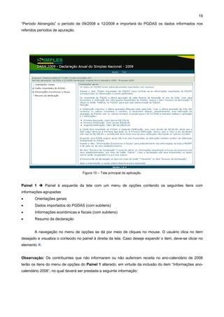 19

“Período Abrangido” o período de 09/2008 a 12/2008 e importará do PGDAS os dados informados nos
referidos períodos de apuração.




                                    Figura 10 – Tela principal da aplicação.


Painel 1       Painel à esquerda da tela com um menu de opções contendo os seguintes itens com
informações agrupadas:
•      Orientações gerais
•      Dados importados do PGDAS (com subitens)
•      Informações econômicas e fiscais (com subitens)
•      Resumo da declaração


       A navegação no menu de opções se dá por meio de cliques no mouse. O usuário clica no item
desejado e visualiza o conteúdo no painel à direita da tela. Caso deseje expandir o item, deve-se clicar no
elemento   .


Observação: Os contribuintes que não informaram ou não auferiram receita no ano-calendário de 2008
terão os itens do menu de opções do Painel 1 alterado, em virtude da inclusão do item “Informações ano-
calendário 2008”, no qual deverá ser prestada a seguinte informação:
 