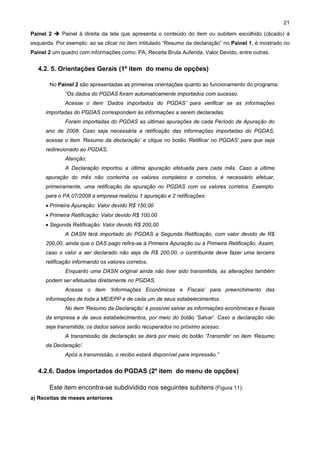 21

Painel 2    Painel à direita da tela que apresenta o conteúdo do item ou subitem escolhido (clicado) à
esquerda. Por exemplo: ao se clicar no item intitulado “Resumo da declaração” no Painel 1, é mostrado no
Painel 2 um quadro com informações como: PA, Receita Bruta Auferida, Valor Devido, entre outras.


   4.2. 5. Orientações Gerais (1º item do menu de opções)

       No Painel 2 são apresentadas as primeiras orientações quanto ao funcionamento do programa:
              “Os dados do PGDAS foram automaticamente importados com sucesso.
              Acesse o item ‘Dados importados do PGDAS’ para verificar se as informações
      importadas do PGDAS correspondem às informações a serem declaradas.
              Foram importadas do PGDAS as últimas apurações de cada Período de Apuração do
      ano de 2008. Caso seja necessária a retificação das informações importadas do PGDAS,
      acesse o item ‘Resumo da declaração’ e clique no botão ‘Retificar no PGDAS’ para que seja
      redirecionado ao PGDAS.
              Atenção:
              A Declaração importou a última apuração efetuada para cada mês. Caso a última
      apuração do mês não contenha os valores completos e corretos, é necessário efetuar,
      primeiramente, uma retificação da apuração no PGDAS com os valores corretos. Exemplo:
      para o PA 07/2008 a empresa realizou 1 apuração e 2 retificações:
      • Primeira Apuração: Valor devido R$ 150,00
      • Primeira Retificação: Valor devido R$ 100,00
      • Segunda Retificação: Valor devido R$ 200,00
              A DASN terá importado do PGDAS a Segunda Retificação, com valor devido de R$
      200,00, ainda que o DAS pago refira-se à Primeira Apuração ou à Primeira Retificação. Assim,
      caso o valor a ser declarado não seja de R$ 200,00, o contribuinte deve fazer uma terceira
      retificação informando os valores corretos.
              Enquanto uma DASN original ainda não tiver sido transmitida, as alterações também
      podem ser efetuadas diretamente no PGDAS.
              Acesse o item ‘Informações Econômicas e Fiscais’ para preenchimento das
      informações de toda a ME/EPP e de cada um de seus estabelecimentos.
              No item ‘Resumo da Declaração’ é possível salvar as informações econômicas e fiscais
      da empresa e de seus estabelecimentos, por meio do botão ‘Salvar’. Caso a declaração não
      seja transmitida, os dados salvos serão recuperados no próximo acesso.
              A transmissão da declaração se dará por meio do botão ‘Transmitir’ no item ‘Resumo
      da Declaração’.
              Após a transmissão, o recibo estará disponível para impressão.”


   4.2.6. Dados importados do PGDAS (2º item do menu de opções)

       Este item encontra-se subdividido nos seguintes subitens (Figura 11):
a) Receitas de meses anteriores
 