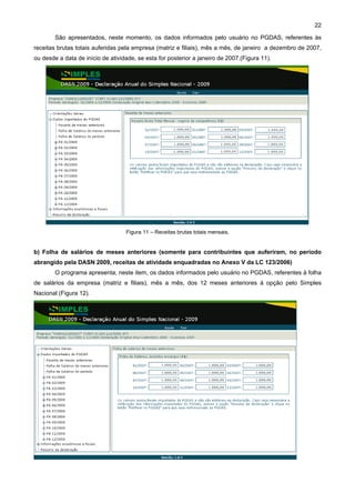 22

        São apresentados, neste momento, os dados informados pelo usuário no PGDAS, referentes às
receitas brutas totais auferidas pela empresa (matriz e filiais), mês a mês, de janeiro a dezembro de 2007,
ou desde a data de início de atividade, se esta for posterior a janeiro de 2007.(Figura 11).




                                   Figura 11 – Receitas brutas totais mensais.


b) Folha de salários de meses anteriores (somente para contribuintes que auferiram, no período
abrangido pela DASN 2009, receitas de atividade enquadradas no Anexo V da LC 123/2006)
        O programa apresenta, neste item, os dados informados pelo usuário no PGDAS, referentes à folha
de salários da empresa (matriz e filiais), mês a mês, dos 12 meses anteriores à opção pelo Simples
Nacional (Figura 12).
 