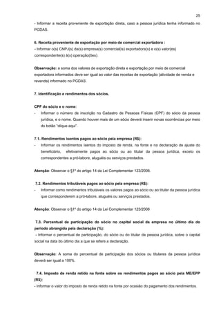 25

- Informar a receita proveniente de exportação direta, caso a pessoa jurídica tenha informado no
PGDAS.


6. Receita proveniente de exportação por meio de comercial exportadora :
- Informar o(s) CNPJ(s) da(s) empresa(s) comercial(is) exportadora(s) e o(s) valor(es)
correspondente(s) à(s) operação(ões).


Observação: a soma dos valores de exportação direta e exportação por meio de comercial
exportadora informados deve ser igual ao valor das receitas de exportação (atividade de venda e
revenda) informado no PGDAS.


7. Identificação e rendimentos dos sócios.


CPF do sócio e o nome:
-     Informar o número de inscrição no Cadastro de Pessoas Físicas (CPF) do sócio da pessoa
      jurídica, e o nome. Quando houver mais de um sócio deverá inserir novas ocorrências por meio
      do botão “clique aqui”.


7.1. Rendimentos isentos pagos ao sócio pela empresa (R$):
-     Informar os rendimentos isentos do imposto de renda, na fonte e na declaração de ajuste do
      beneficiário,   efetivamente pagos ao sócio ou ao titular da pessoa jurídica, exceto os
      correspondentes a pró-labore, aluguéis ou serviços prestados.


Atenção: Observar o §1º do artigo 14 da Lei Complementar 123/2006.


7.2. Rendimentos tributáveis pagos ao sócio pela empresa (R$):
-     Informar como rendimentos tributáveis os valores pagos ao sócio ou ao titular da pessoa jurídica
      que corresponderem a pró-labore, aluguéis ou serviços prestados.


Atenção: Observar o §1º do artigo 14 da Lei Complementar 123/2006


7.3. Percentual de participação do sócio no capital social da empresa no último dia do
período abrangido pela declaração (%):
- Informar o percentual de participação, do sócio ou do titular da pessoa jurídica, sobre o capital
social na data do último dia a que se refere a declaração.


Observação: A soma do percentual de participação dos sócios ou titulares da pessoa jurídica
deverá ser igual a 100%.


    7.4. Imposto de renda retido na fonte sobre os rendimentos pagos ao sócio pela ME/EPP
(R$):
- Informar o valor do imposto de renda retido na fonte por ocasião do pagamento dos rendimentos.
 