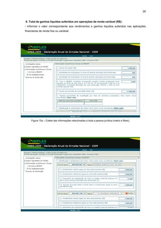 26


8. Total de ganhos líquidos auferidos em operações de renda variável (R$):
- Informar o valor correspondente aos rendimentos e ganhos líquidos auferidos nas aplicações
financeiras de renda fixa ou variável.




     Figura 15a – Coleta das informações relacionadas a toda a pessoa jurídica (matriz e filiais).
 