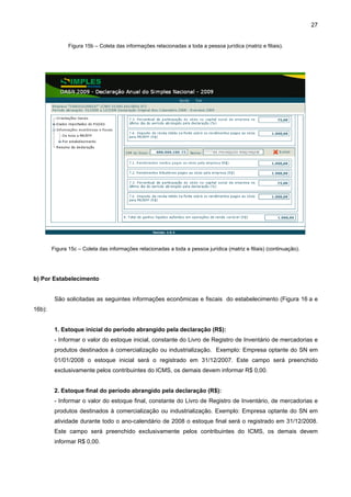 27


               Figura 15b – Coleta das informações relacionadas a toda a pessoa jurídica (matriz e filiais).




        Figura 15c – Coleta das informações relacionadas a toda a pessoa jurídica (matriz e filiais) (continuação).




b) Por Estabelecimento


         São solicitadas as seguintes informações econômicas e fiscais do estabelecimento (Figura 16 a e
16b):


         1. Estoque inicial do período abrangido pela declaração (R$):
         - Informar o valor do estoque inicial, constante do Livro de Registro de Inventário de mercadorias e
         produtos destinados à comercialização ou industrialização. Exemplo: Empresa optante do SN em
         01/01/2008 o estoque inicial será o registrado em 31/12/2007. Este campo será preenchido
         exclusivamente pelos contribuintes do ICMS, os demais devem informar R$ 0,00.


         2. Estoque final do período abrangido pela declaração (R$):
         - Informar o valor do estoque final, constante do Livro de Registro de Inventário, de mercadorias e
         produtos destinados à comercialização ou industrialização. Exemplo: Empresa optante do SN em
         atividade durante todo o ano-calendário de 2008 o estoque final será o registrado em 31/12/2008.
         Este campo será preenchido exclusivamente pelos contribuintes do ICMS, os demais devem
         informar R$ 0,00.
 