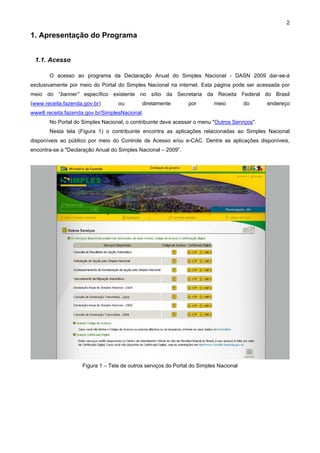 2

1. Apresentação do Programa


 1.1. Acesso

       O acesso ao programa da Declaração Anual do Simples Nacional - DASN 2009 dar-se-á
exclusivamente por meio do Portal do Simples Nacional na internet. Esta página pode ser acessada por
meio do “banner” específico existente no sítio da Secretaria da Receita Federal do Brasil
(www.receita.fazenda.gov.br)      ou        diretamente        por        meio         do     endereço
www8.receita.fazenda.gov.br/SimplesNacional.
       No Portal do Simples Nacional, o contribuinte deve acessar o menu "Outros Serviços".
       Nesta tela (Figura 1) o contribuinte encontra as aplicações relacionadas ao Simples Nacional
disponíveis ao público por meio do Controle de Acesso e/ou e-CAC. Dentre as aplicações disponíveis,
encontra-se a "Declaração Anual do Simples Nacional – 2009”.




                    Figura 1 – Tela de outros serviços do Portal do Simples Nacional
 