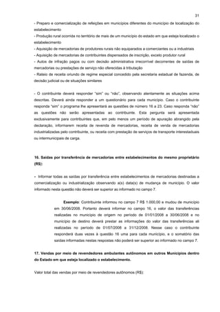 31

- Preparo e comercialização de refeições em municípios diferentes do município de localização do
estabelecimento
- Produção rural ocorrida no território de mais de um município do estado em que esteja localizado o
estabelecimento
- Aquisição de mercadorias de produtores rurais não equiparados a comerciantes ou a industriais
- Aquisição de mercadorias de contribuintes dispensados de inscrição, exceto produtor rural
- Autos de infração pagos ou com decisão administrativa irrecorrível decorrentes de saídas de
mercadorias ou prestações de serviço não oferecidas à tributação
- Rateio de receita oriundo de regime especial concedido pela secretaria estadual de fazenda, de
decisão judicial ou de situações similares


- O contribuinte deverá responder “sim” ou “não”, observando atentamente as situações acima
descritas. Deverá ainda responder a um questionário para cada município. Caso o contribuinte
responda “sim” o programa lhe apresentará as questões de número 16 a 23. Caso responda “não”
as questões não serão apresentadas ao contribuinte. Esta pergunta será apresentada
exclusivamente para contribuintes que, em pelo menos um período de apuração abrangido pela
declaração, informarem receita de revenda de mercadorias, receita de venda de mercadorias
industrializadas pelo contribuinte, ou receita com prestação de serviços de transporte interestaduais
ou intermunicipais de carga.




16. Saídas por transferência de mercadorias entre estabelecimentos do mesmo proprietário
(R$):


- Informar todas as saídas por transferência entre estabelecimentos de mercadorias destinadas a
comercialização ou industrialização observando a(s) data(s) de mudança de município. O valor
informado nesta questão não deverá ser superior ao informado no campo 7.


                  Exemplo: Contribuinte informou no campo 7 R$ 1.000,00 e mudou de município
            em 30/06/2008. Portanto deverá informar no campo 16, o valor das transferências
            realizadas no município de origem no período de 01/01/2008 a 30/06/2008 e no
            município de destino deverá prestar as informações do valor das transferências ali
            realizadas no período de 01/07/2008 a 31/12/2008. Nesse caso o contribuinte
            responderá duas vezes à questão 16 uma para cada município, e o somatório das
            saídas informadas nestas respostas não poderá ser superior ao informado no campo 7.


17. Vendas por meio de revendedores ambulantes autônomos em outros Municípios dentro
do Estado em que esteja localizado o estabelecimento.


Valor total das vendas por meio de revendedores autônomos (R$):
 