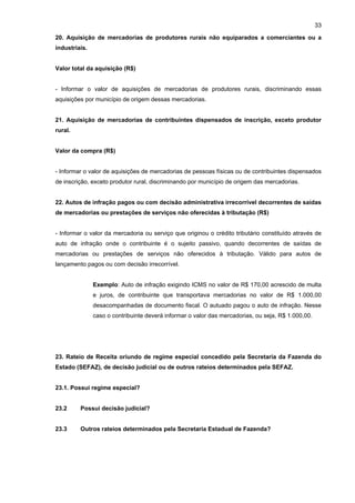 33

20. Aquisição de mercadorias de produtores rurais não equiparados a comerciantes ou a
industriais.


Valor total da aquisição (R$)


- Informar o valor de aquisições de mercadorias de produtores rurais, discriminando essas
aquisições por município de origem dessas mercadorias.


21. Aquisição de mercadorias de contribuintes dispensados de inscrição, exceto produtor
rural.


Valor da compra (R$)


- Informar o valor de aquisições de mercadorias de pessoas físicas ou de contribuintes dispensados
de inscrição, exceto produtor rural, discriminando por município de origem das mercadorias.


22. Autos de infração pagos ou com decisão administrativa irrecorrível decorrentes de saídas
de mercadorias ou prestações de serviços não oferecidas à tributação (R$)


- Informar o valor da mercadoria ou serviço que originou o crédito tributário constituído através de
auto de infração onde o contribuinte é o sujeito passivo, quando decorrentes de saídas de
mercadorias ou prestações de serviços não oferecidos à tributação. Válido para autos de
lançamento pagos ou com decisão irrecorrível.


               Exemplo: Auto de infração exigindo ICMS no valor de R$ 170,00 acrescido de multa
               e juros, de contribuinte que transportava mercadorias no valor de R$ 1.000,00
               desacompanhadas de documento fiscal. O autuado pagou o auto de infração. Nesse
               caso o contribuinte deverá informar o valor das mercadorias, ou seja, R$ 1.000,00.




23. Rateio de Receita oriundo de regime especial concedido pela Secretaria da Fazenda do
Estado (SEFAZ), de decisão judicial ou de outros rateios determinados pela SEFAZ.


23.1. Possui regime especial?


23.2     Possui decisão judicial?


23.3     Outros rateios determinados pela Secretaria Estadual de Fazenda?
 