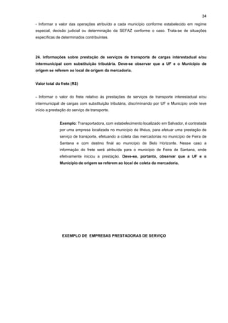34

- Informar o valor das operações atribuído a cada município conforme estabelecido em regime
especial, decisão judicial ou determinação da SEFAZ conforme o caso. Trata-se de situações
específicas de determinados contribuintes.




24. Informações sobre prestação de serviços de transporte de cargas interestadual e/ou
intermunicipal com substituição tributária. Deve-se observar que a UF e o Município de
origem se referem ao local de origem da mercadoria.


Valor total do frete (R$)


- Informar o valor do frete relativo às prestações de serviços de transporte interestadual e/ou
intermunicipal de cargas com substituição tributária, discriminando por UF e Município onde teve
início a prestação do serviço de transporte.


              Exemplo: Transportadora, com estabelecimento localizado em Salvador, é contratada
              por uma empresa localizada no município de Ilhéus, para efetuar uma prestação de
              serviço de transporte, efetuando a coleta das mercadorias no município de Feira de
              Santana e com destino final ao município de Belo Horizonte. Nesse caso a
              informação do frete será atribuída para o município de Feira de Santana, onde
              efetivamente iniciou a prestação. Deve-se, portanto, observar que a UF e o
              Município de origem se referem ao local de coleta da mercadoria.




               EXEMPLO DE EMPRESAS PRESTADORAS DE SERVIÇO
 