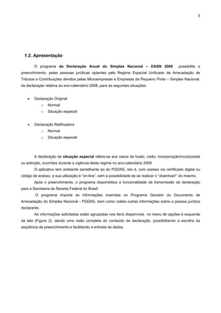 3




 1.2. Apresentação

        O programa da Declaração Anual do Simples Nacional – DASN 2009                        possibilita o
preenchimento, pelas pessoas jurídicas optantes pelo Regime Especial Unificado de Arrecadação de
Tributos e Contribuições devidos pelas Microempresas e Empresas de Pequeno Porte – Simples Nacional,
da declaração relativa ao ano-calendário 2008, para as seguintes situações:


    •   Declaração Original
              o   Normal
              o   Situação especial


    •   Declaração Retificadora
              o   Normal
              o   Situação especial




        A declaração de situação especial refere-se aos casos de fusão, cisão, incorporação/incorporada
ou extinção, ocorridos durante a vigência deste regime no ano-calendário 2009.
        O aplicativo tem ambiente semelhante ao do PGDAS, isto é, com acesso via certificado digital ou
código de acesso, e sua utilização é “on-line”, sem a possibilidade de se realizar o “download” do mesmo.
        Após o preenchimento, o programa disponibiliza a funcionalidade de transmissão da declaração
para a Secretaria da Receita Federal do Brasil.
        O programa importa as informações inseridas no Programa Gerador do Documento de
Arrecadação do Simples Nacional - PGDAS, bem como coleta outras informações sobre a pessoa jurídica
declarante.
        As informações solicitadas estão agrupadas nos itens disponíveis no menu de opções à esquerda
da tela (Figura 2), dando uma visão completa do conteúdo da declaração, possibilitando a escolha da
seqüência de preenchimento e facilitando a entrada de dados.
 