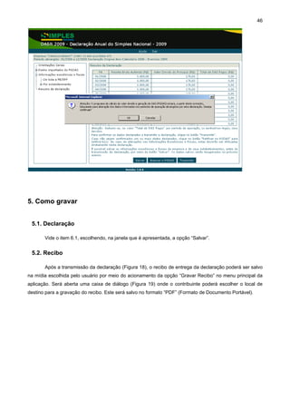 46




5. Como gravar


 5.1. Declaração

       Vide o item 6.1, escolhendo, na janela que é apresentada, a opção “Salvar”.


 5.2. Recibo

       Após a transmissão da declaração (Figura 18), o recibo de entrega da declaração poderá ser salvo
na mídia escolhida pelo usuário por meio do acionamento da opção “Gravar Recibo” no menu principal da
aplicação. Será aberta uma caixa de diálogo (Figura 19) onde o contribuinte poderá escolher o local de
destino para a gravação do recibo. Este será salvo no formato “PDF” (Formato de Documento Portável).
 
