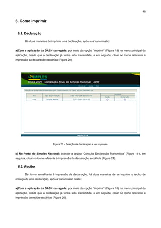 48


6. Como imprimir


 6.1. Declaração

       Há duas maneiras de imprimir uma declaração, após sua transmissão:


a)Com a aplicação da DASN carregada: por meio da opção “Imprimir” (Figura 18) no menu principal da
aplicação, desde que a declaração já tenha sido transmitida, e em seguida, clicar no ícone referente à
impressão da declaração escolhida (Figura 20).




                               Figura 20 – Seleção da declaração a ser impressa.


b) No Portal do Simples Nacional: acessar a opção “Consulta Declaração Transmitida” (Figura 1) e, em
seguida, clicar no ícone referente à impressão da declaração escolhida (Figura 21).


 6.2. Recibo

       De forma semelhante à impressão da declaração, há duas maneiras de se imprimir o recibo de
entrega de uma declaração, após a transmissão desta:


a)Com a aplicação da DASN carregada: por meio da opção “Imprimir” (Figura 18) no menu principal da
aplicação, desde que a declaração já tenha sido transmitida, e em seguida, clicar no ícone referente à
impressão do recibo escolhido (Figura 20).
 