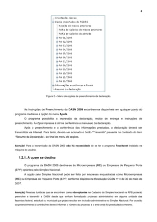 4




                            Figura 2 – Menu de opções de preenchimento da declaração.




        As Instruções de Preenchimento da DASN 2009 encontram-se disponíveis em qualquer ponto do
programa mediante a opção do menu Ajuda.
        O programa possibilita a impressão da declaração, recibo de entrega e instruções de
preenchimento. A cópia impressa é útil na conferência e manuseio da declaração.
        Após o preenchimento e a conferência das informações prestadas, a declaração deverá ser
transmitida via Internet. Para tanto, deverá ser acionado o botão “Transmitir” presente no conteúdo do item
“Resumo da Declaração”, ao final do menu de opções.


Atenção! Para a transmissão da DASN 2009 não há necessidade de se ter o programa Receitanet instalado na
máquina do usuário.


   1.2.1. A quem se destina

        O programa da DASN 2009 destina-se às Microempresas (ME) ou Empresas de Pequeno Porte
(EPP) optantes pelo Simples Nacional.
        A opção pelo Simples Nacional pode ser feita por empresas enquadradas como Microempresas
(ME) ou Empresas de Pequeno Porte (EPP) conforme disposto na Resolução CGSN nº 4 de 30 de maio de
2007.


Atenção! Pessoas Jurídicas que se encontrem como não-optantes no Cadastro do Simples Nacional na RFB poderão
preencher e transmitir a DASN desde que tenham formalizado processo administrativo em alguma unidade das
fazendas federal, estadual ou municipal que possa resultar em inclusão administrativa no Simples Nacional. Por ocasião
do preenchimento o contribuinte deverá informar o número do processo e o ente onde foi protocolado o mesmo.
 