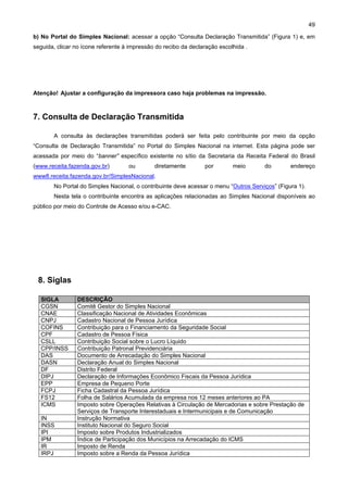 49

b) No Portal do Simples Nacional: acessar a opção “Consulta Declaração Transmitida” (Figura 1) e, em
seguida, clicar no ícone referente à impressão do recibo da declaração escolhida .




Atenção! Ajustar a configuração da impressora caso haja problemas na impressão.



7. Consulta de Declaração Transmitida

       A consulta às declarações transmitidas poderá ser feita pelo contribuinte por meio da opção
“Consulta de Declaração Transmitida” no Portal do Simples Nacional na internet. Esta página pode ser
acessada por meio do “banner” específico existente no sítio da Secretaria da Receita Federal do Brasil
(www.receita.fazenda.gov.br)        ou        diretamente        por        meio      do        endereço
www8.receita.fazenda.gov.br/SimplesNacional.
       No Portal do Simples Nacional, o contribuinte deve acessar o menu “Outros Serviços” (Figura 1).
       Nesta tela o contribuinte encontra as aplicações relacionadas ao Simples Nacional disponíveis ao
público por meio do Controle de Acesso e/ou e-CAC.




 8. Siglas

  SIGLA         DESCRIÇÃO
  CGSN          Comitê Gestor do Simples Nacional
  CNAE          Classificação Nacional de Atividades Econômicas
  CNPJ          Cadastro Nacional de Pessoa Jurídica
  COFINS        Contribuição para o Financiamento da Seguridade Social
  CPF           Cadastro de Pessoa Física
  CSLL          Contribuição Social sobre o Lucro Líquido
  CPP/INSS      Contribuição Patronal Previdenciária
  DAS           Documento de Arrecadação do Simples Nacional
  DASN          Declaração Anual do Simples Nacional
  DF            Distrito Federal
  DIPJ          Declaração de Informações Econômico Fiscais da Pessoa Jurídica
  EPP           Empresa de Pequeno Porte
  FCPJ          Ficha Cadastral da Pessoa Jurídica
  FS12          Folha de Salários Acumulada da empresa nos 12 meses anteriores ao PA
  ICMS          Imposto sobre Operações Relativas à Circulação de Mercadorias e sobre Prestação de
                Serviços de Transporte Interestaduais e Intermunicipais e de Comunicação
  IN            Instrução Normativa
  INSS          Instituto Nacional do Seguro Social
  IPI           Imposto sobre Produtos Industrializados
  IPM           Índice de Participação dos Municípios na Arrecadação do ICMS
  IR            Imposto de Renda
  IRPJ          Imposto sobre a Renda da Pessoa Jurídica
 