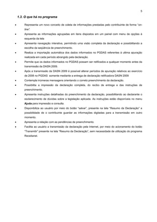 5

    1.3. O que há no programa

•       Representa um novo conceito de coleta de informações prestadas pelo contribuinte de forma “on-
        line”.
•       Apresenta as informações agrupadas em itens dispostos em um painel com menu de opções à
        esquerda da tela
•       Apresenta navegação interativa, permitindo uma visão completa da declaração e possibilitando a
        escolha da seqüência de preenchimento.
•       Realiza a importação automática dos dados informados no PGDAS referentes à ultima apuração
        realizada em cada período abrangido pela declaração.
•       Permite que os dados informados no PGDAS possam ser retificados a qualquer momento antes da
        transmissão da DASN 2009.
•       Após a transmissão da DASN 2009 é possível alterar períodos de apuração relativos ao exercício
        de 2008 no PGDAS somente mediante a entrega de declaração retificadora DASN 2009
•       Contempla inúmeras mensagens orientando o correto preenchimento da declaração.
•       Possibilita a impressão da declaração completa, do recibo de entrega e das instruções de
        preenchimento.
•       Apresenta instruções detalhadas do preenchimento da declaração, possibilitando ao declarante o
        esclarecimento de dúvidas sobre a legislação aplicada. As instruções estão disponíveis no menu
        Ajuda para impressão e consulta.
•       Disponibiliza ao usuário por meio do botão “salvar”, presente na tela “Resumo da Declaração” a
        possibilidade de o contribuinte guardar as informações digitadas para a transmissão em outro
        momento.
•       Apresenta a relação com as pendências de preenchimento.
•       Facilita ao usuário a transmissão da declaração pela Internet, por meio do acionamento do botão
        “Transmitir” presente na tela “Resumo da Declaração”, sem necessidade de utilização do programa
        Receitanet.
 