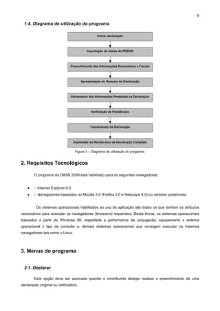 6

  1.4. Diagrama de utilização do programa

                             ‘
                                                 Iniciar declaração



                                           Importação de dados do PGDAS




                                 Preenchimento das Informações Econômicas e Fiscais



                                       Apresentação do Resumo da Declaração



                                 Salvamento das Informações Prestadas na Declaração




                                             Verificação de Pendências



                                             Transmissão da Declaração



                                  Impressão do Recibo e/ou da Declaração Completa


                                   Figura 3 – Diagrama de utilização do programa.


2. Requisitos Tecnológicos

        O programa da DASN 2009 está habilitado para os seguintes navegadores:


    •   - Internet Explorer 6.0
    •   - Navegadores baseados no Mozilla 5.0 (Firefox 2.0 e Netscape 8.0) ou versões posteriores.


         Os sistemas operacionais habilitados ao uso da aplicação são todos os que tenham os atributos
necessários para executar os navegadores (browsers) requeridos. Desta forma, os sistemas operacionais
baseados a partir do Windows 98, respeitada a performance da conjugacão, equipamento x sistema
operacional x tipo de conexão e, demais sistemas operacionais que consigam executar os mesmos
navegadores tais como o Linux.




3. Menus do programa


  3.1. Declarar

        Esta opção deve ser acionada quando o contribuinte desejar realizar o preenchimento de uma
declaração original ou retificadora.
 