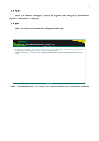 7

 3.2. Ajuda

        Opção que apresenta orientações a respeito do programa, como instruções de preenchimento,
impressão e transmissão da declaração.


 3.3. Sair

        Opção que permite ao usuário fechar a aplicação da DASN 2009.




Figura 4 – Tela inicial da DASN-2009 com os menus iniciais para contribuintes que não tenham transmitido declarações.
 