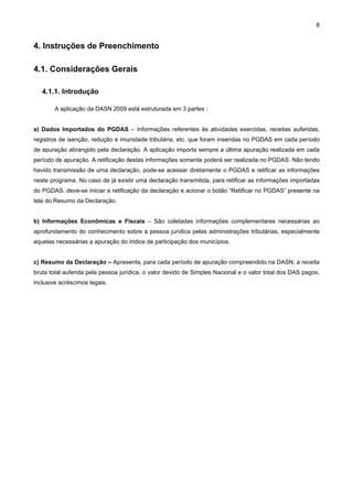 8


4. Instruções de Preenchimento

4.1. Considerações Gerais

   4.1.1. Introdução

        A aplicação da DASN 2009 está estruturada em 3 partes :


a) Dados Importados do PGDAS – Informações referentes às atividades exercidas, receitas auferidas,
registros de isenção, redução e imunidade tributária, etc. que foram inseridas no PGDAS em cada período
de apuração abrangido pela declaração. A aplicação importa sempre a última apuração realizada em cada
período de apuração. A retificação destas informações somente poderá ser realizada no PGDAS. Não tendo
havido transmissão de uma declaração, pode-se acessar diretamente o PGDAS e retificar as informações
neste programa. No caso de já existir uma declaração transmitida, para retificar as informações importadas
do PGDAS, deve-se iniciar a retificação da declaração e acionar o botão “Retificar no PGDAS” presente na
tela do Resumo da Declaração.


b) Informações Econômicas e Fiscais – São coletadas informações complementares necessárias ao
aprofundamento do conhecimento sobre a pessoa jurídica pelas administrações tributárias, especialmente
aquelas necessárias a apuração do índice de participação dos municípios.


c) Resumo da Declaração – Apresenta, para cada período de apuração compreendido na DASN, a receita
bruta total auferida pela pessoa jurídica, o valor devido de Simples Nacional e o valor total dos DAS pagos,
inclusive acréscimos legais.
 