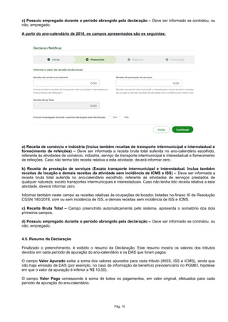 c) Possuiu empregado durante o período abrangido pela declaração – Deve ser informado se contratou, ou
não, empregado.
A partir do ano-calendário de 2018, os campos apresentados são os seguintes:
a) Receita de comércio e indústria (Inclua também receitas de transporte intermunicipal e interestadual e
fornecimento de refeições) – Deve ser informada a receita bruta total auferida no ano-calendário escolhido,
referente às atividades de comércio, indústria, serviço de transporte intermunicipal e interestadual e fornecimento
de refeições. Caso não tenha tido receita relativa a esta atividade, deverá informar zero.
b) Receita de prestação de serviços (Exceto transporte intermunicipal e interestadual. Inclua também
receitas de locação e demais receitas da atividade sem incidência de ICMS e ISS) – Deve ser informada a
receita bruta total auferida no ano-calendário escolhido, referente às atividades de serviços prestados de
qualquer natureza, exceto transportes intermunicipais e interestaduais. Caso não tenha tido receita relativa a esta
atividade, deverá informar zero.
Informar também neste campo as receitas relativas às ocupações de locador, listadas no Anexo XI da Resolução
CGSN 140/2018, com ou sem incidência de ISS, e demais receitas sem incidência de ISS e ICMS.
c) Receita Bruta Total – Campo preenchido automaticamente pelo sistema, apresenta o somatório dos dois
primeiros campos.
d) Possuiu empregado durante o período abrangido pela declaração – Deve ser informado se contratou, ou
não, empregado.
4.5. Resumo da Declaração
Finalizado o preenchimento, é exibido o resumo da Declaração. Este resumo mostra os valores dos tributos
devidos em cada período de apuração do ano-calendário e os DAS que foram pagos.
O campo Valor Apurado exibe a soma dos valores apurados para cada tributo (INSS, ISS e ICMS), ainda que
não haja emissão de DAS (por exemplo, no caso de informação de benefício previdenciário no PGMEI, hipótese
em que o valor da apuração é inferior a R$ 10,00).
O campo Valor Pago corresponde à soma de todos os pagamentos, em valor original, efetuados para cada
período de apuração do ano-calendário.
Pág. 10
 