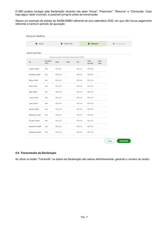 O MEI poderá navegar pela Declaração clicando nas abas “Iniciar”, Preencher”. “Resumo” e “Conclusão. Caso
haja algum dado incorreto, é possível corrigi-lo antes da transmissão
Abaixo um exemplo de extrato da DASN-SIMEI referente ao ano-calendário 2020, em que não houve pagamento
referente a nenhum período de apuração:
4.6. Transmissão da Declaração
Ao clicar no botão “Transmitir” os dados da Declaração são salvos definitivamente, gerando o número do recibo.
Pág. 11
 