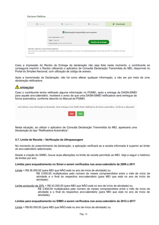 Caso a impressão do Recibo de Entrega da declaração não seja feita neste momento, o contribuinte só
conseguirá imprimir o Recibo utilizando o aplicativo de Consulta Declaração Transmitida do MEI, disponível no
Portal do Simples Nacional, com utilização de código de acesso.
Após a transmissão da Declaração, não há como alterar qualquer informação, a não ser por meio de uma
declaração retificadora.
ATENÇÃO!
Caso o contribuinte tenha retificado alguma informação no PGMEI, após a entrega da DASN-SIMEI
para aquele ano-calendário, receberá o aviso de que uma DASN-SIMEI retificadora será entregue de
forma automática, conforme descrito no Manual do PGMEI.
Nesta situação, ao utilizar o aplicativo de Consulta Declaração Transmitida do MEI, aparecerá uma
Declaração do tipo “Retificadora Automática”.
4.7. Limite de Receita – Verificação da Ultrapassagem
No momento do preenchimento da declaração, a aplicação verificará se a receita informada é superior ao limite
do ano-calendário selecionado.
Desde a criação do SIMEI, houve duas alterações no limite de receita permitido ao MEI. Veja a seguir o histórico
de limites por ano.
Limites para enquadramento no Simei a serem verificados nos anos-calendário de 2009 a 2011
Limite = R$ 36.000,00 (para MEI que NÃO está no ano de início de atividade) ou
R$ 3.000,00 multiplicados pelo número de meses compreendidos entre o mês de início de
atividade e o final do respectivo ano-calendário (para MEI que está no ano de início de
atividade).
Limite acrescido de 20% = R$ 43.200,00 (para MEI que NÃO está no ano de início de atividade) ou
R$ 3.600,00 multiplicados pelo número de meses compreendidos entre o mês de início de
atividade e o final do respectivo ano-calendário (para MEI que está no ano de início de
atividade).
Limites para enquadramento no SIMEI a serem verificados nos anos-calendário de 2012 a 2017
Limite = R$ 60.000,00 (para MEI que NÃO está no ano de início de atividade) ou
Pág. 12
 