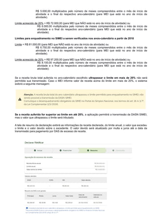 R$ 5.000,00 multiplicados pelo número de meses compreendidos entre o mês de início de
atividade e o final do respectivo ano-calendário (para MEI que está no ano de início de
atividade).
Limite acrescido de 20% = R$ 72.000,00 (para MEI que NÃO está no ano de início de atividade) ou
R$ 6.000,00 multiplicados pelo número de meses compreendidos entre o mês de início de
atividade e o final do respectivo ano-calendário (para MEI que está no ano de início de
atividade).
Limites para enquadramento no SIMEI a serem verificados nos anos-calendário a partir de 2018
Limite = R$ 81.000,00 (para MEI que NÃO está no ano de início de atividade) ou
R$ 6.750,00 multiplicados pelo número de meses compreendidos entre o mês de início de
atividade e o final do respectivo ano-calendário (para MEI que está no ano de início de
atividade).
Limite acrescido de 20% = R$ 97.200,00 (para MEI que NÃO está no ano de início de atividade) ou
R$ 8.100,00 multiplicados pelo número de meses compreendidos entre o mês de início de
atividade e o final do respectivo ano-calendário (para MEI que está no ano de início de
atividade).
Se a receita bruta total auferida no ano-calendário escolhido ultrapassar o limite em mais de 20% não será
permitida sua transmissão. Caso o MEI informe valor de receita acima do limite em mais de 20%, o sistema
exibirá a seguinte mensagem:
Se a receita auferida for superior ao limite em até 20%, a aplicação permitirá a transmissão da DASN SIMEI,
mas o valor que ultrapassou o limite será tributado.
A tela de resumo da declaração exibirá as informações da receita declarada, do limite anual, o valor que excedeu
o limite e o valor devido sobre o excedente. O valor devido será atualizado por multa e juros até a data da
transmissão para pagamento por DAS de excesso de receita.
Pág. 13
 