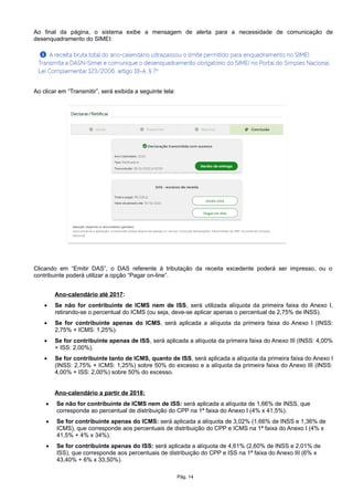 Ao final da página, o sistema exibe a mensagem de alerta para a necessidade de comunicação de
desenquadramento do SIMEI:
Ao clicar em “Transmitir”, será exibida a seguinte tela:
Clicando em “Emitir DAS”, o DAS referente à tributação da receita excedente poderá ser impresso, ou o
contribuinte poderá utilizar a opção “Pagar on-line”.
Ano-calendário até 2017:
 Se não for contribuinte de ICMS nem de ISS, será utilizada alíquota da primeira faixa do Anexo I,
retirando-se o percentual do ICMS (ou seja, deve-se aplicar apenas o percentual de 2,75% de INSS).
 Se for contribuinte apenas do ICMS, será aplicada a alíquota da primeira faixa do Anexo I (INSS:
2,75% + ICMS: 1,25%).
 Se for contribuinte apenas de ISS, será aplicada a alíquota da primeira faixa do Anexo III (INSS: 4,00%
+ ISS: 2,00%).
 Se for contribuinte tanto de ICMS, quanto de ISS, será aplicada a alíquota da primeira faixa do Anexo I
(INSS: 2,75% + ICMS: 1,25%) sobre 50% do excesso e a alíquota da primeira faixa do Anexo III (INSS:
4,00% + ISS: 2,00%) sobre 50% do excesso.
Ano-calendário a partir de 2018:
 Se não for contribuinte de ICMS nem de ISS: será aplicada a alíquota de 1,66% de INSS, que
corresponde ao percentual de distribuição do CPP na 1ª faixa do Anexo I (4% x 41,5%).
 Se for contribuinte apenas do ICMS: será aplicada a alíquota de 3,02% (1,66% de INSS e 1,36% de
ICMS), que corresponde aos percentuais de distribuição do CPP e ICMS na 1ª faixa do Anexo I (4% x
41,5% + 4% x 34%).
 Se for contribuinte apenas do ISS: será aplicada a alíquota de 4,61% (2,60% de INSS e 2,01% de
ISS), que corresponde aos percentuais de distribuição do CPP e ISS na 1ª faixa do Anexo III (6% x
43,40% + 6% x 33,50%).
Pág. 14
 