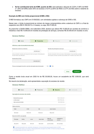  Se for contribuinte tanto de ICMS, quanto de ISS: será aplicada a alíquota de 3,02% (1,66% de INSS
e 1,36% de ICMS) sobre 50% do excesso e 4,61% (2,60% de INSS e 2,01% de ISS) sobre o restante do
excesso.
Exemplo de MEI com limite proporcional (ICMS e ISS):
O MEI formalizou seu CNPJ em 01/09/2020, com atividades sujeitas a cobrança de ICMS e ISS.
Nesse caso, o limite é proporcional ao número de meses compreendidos entre a abertura do CNPJ e o final do
respectivo ano (R$ 81.000,00/12 x 4 meses), ou seja, R$ 27.000,00.
Ao preencher a DASN SIMEI, ano-calendário 2020, declara que obteve R$ 15.000,00 em receitas de comércio e
indústria e mais R$ 15.000,00 em receitas de prestação de serviços, somando R$ 30.000,00 em receitas no ano:
Como a receita bruta anual em 2020 foi de R$ 30.000,00, houve um excedente de R$ 3.000,00, que será
tributado.
No resumo da declaração, será apresentada a apuração do excesso de receita:
Pág. 15
 