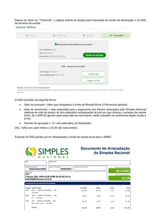 Depois de clicar em “Transmitir”, a página exibirá as opções para impressão do recibo da declaração e do DAS
de excesso de receita:
O DAS é emitido da seguinte forma:
 Valor do principal = Valor que ultrapassou o limite de Receita Bruta X Percentual aplicado.
 Data de vencimento = data estipulada para o pagamento dos tributos abrangidos pelo Simples Nacional
relativos ao mês de janeiro do ano-calendário subsequente ao ano em que ocorreu o excesso de receita
bruta. Se o DAS for gerado após essa data de vencimento, serão cobrados os acréscimos legais (multa e
juros).
 Período de apuração = 12 / ano-calendário da Declaração.
Obs.: DAS com valor inferior a 10,00 não será emitido.
Exemplo de DAS gerado por ter ultrapassado o limite de receita bruta para o SIMEI:
Pág. 16
 