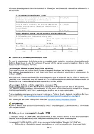 No Recibo de Entrega da DASN-SIMEI constarão as informações adicionais sobre o excesso de Receita Bruta e
sua tributação.
4.8. Comunicação de Desenquadramento do Simei
Em caso de ultrapassagem do limite de receita, o empresário estará obrigado a comunicar o desenquadramento
do Simei. Dependendo do valor da receita que ultrapassar o limite, o prazo para comunicação e a data de efeito
do desenquadramento serão diferentes.
Ultrapassagem do limite ou limite proporcional em até 20%
Prazo para comunicar: até o último dia útil do mês subsequente àquele em que tenha ocorrido o excesso.
Data efeito do desenquadramento: a partir do primeiro dia do ano-calendário seguinte ao da ultrapassagem do
limite em até 20%.
Após comunicar o desenquadramento pela ultrapassagem do limite de receita em até 20%, caso, no mesmo ano-
calendário, o MEI ultrapasse o limite em mais de 20%, DEVERÁ comunicar novo desenquadramento no Portal do
Simples Nacional, pois estará sujeito a desenquadramento em data anterior
Ultrapassagem do limite ou limite proporcional em mais de 20%
Prazo para comunicar: até o último dia útil do mês subsequente à ultrapassagem em mais de 20% do limite.
Data efeito do desenquadramento: retroativamente a 1º de janeiro do ano-calendário da ocorrência do excesso
ou a data de abertura do CNPJ, caso a ultrapassagem ocorra no ano de início de atividades.
A comunicação de desenquadramento deve ser registrada no Portal do Simples Nacional, menu Simei, Serviços,
Desenquadramento: http://www8.receita.fazenda.gov.br/SimplesNacional/Servicos/Grupo.aspx?grp=3
Para informações adicionais, o MEI poderá consultar o Manual de Desenquadramento do Simei
IMPORTANTE!
A partir da data de efeito do desenquadramento do Simei, o empresário passa, automaticamente, a ser tributado
pelo Simples Nacional.
4.9. Multa por atraso na entrega da Declaração – MAED
O prazo para entrega da DASN-SIMEI, situação NORMAL, é até o último dia do mês de maio do ano-calendário
seguinte. A declaração estará disponível para preenchimento a partir de janeiro do ano seguinte.
No caso de EXTINÇÃO do CNPJ, o MEI deverá entregar a DASN-SIMEI de "Situação ESPECIAL" até:
 O último dia do mês de junho, quando a extinção ocorrer no primeiro quadrimestre do ano-calendário;
Pág. 17
 