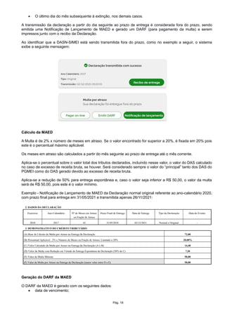  O último dia do mês subsequente à extinção, nos demais casos.
A transmissão da declaração a partir do dia seguinte ao prazo de entrega é considerada fora do prazo, sendo
emitida uma Notificação de Lançamento de MAED e gerado um DARF (para pagamento da multa) a serem
impressos junto com o recibo da Declaração.
Ao identificar que a DASN-SIMEI está sendo transmitida fora do prazo, como no exemplo a seguir, o sistema
exibe a seguinte mensagem:
Cálculo da MAED
A Multa é de 2% x número de meses em atraso. Se o valor encontrado for superior a 20%, é fixada em 20% pois
este é o percentual máximo aplicável.
Os meses em atraso são calculados a partir do mês seguinte ao prazo de entrega até o mês corrente.
Aplica-se o percentual sobre o valor total dos tributos declarados, incluindo nesse valor, o valor do DAS calculado
no caso de excesso de receita bruta, se houver. Será considerado sempre o valor do “principal” tanto dos DAS do
PGMEI como do DAS gerado devido ao excesso de receita bruta.
Aplica-se a redução de 50% para entrega espontânea e, caso o valor seja inferior a R$ 50,00, o valor da multa
será de R$ 50,00, pois este é o valor mínimo.
Exemplo - Notificação de Lançamento de MAED da Declaração normal original referente ao ano-calendário 2020,
com prazo final para entrega em 31/05/2021 e transmitida apenas 26/11/2021:
Geração do DARF da MAED
O DARF da MAED é gerado com os seguintes dados:
 data de vencimento;
Pág. 18
 