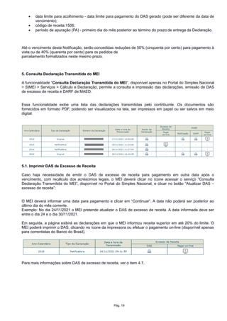  data limite para acolhimento - data limite para pagamento do DAS gerado (pode ser diferente da data de
vencimento);
 código de receita:1506;
 período de apuração (PA) - primeiro dia do mês posterior ao término do prazo de entrega da Declaração.
Até o vencimento desta Notificação, serão concedidas reduções de 50% (cinquenta por cento) para pagamento à
vista ou de 40% (quarenta por cento) para os pedidos de
parcelamento formalizados neste mesmo prazo.
5. Consulta Declaração Transmitida do MEI
A funcionalidade “Consulta Declaração Transmitida do MEI”, disponível apenas no Portal do Simples Nacional
> SIMEI > Serviços > Cálculo e Declaração, permite a consulta e impressão das declarações, emissão de DAS
de excesso de receita e DARF de MAED.
Essa funcionalidade exibe uma lista das declarações transmitidas pelo contribuinte. Os documentos são
fornecidos em formato PDF, podendo ser visualizados na tela, ser impressos em papel ou ser salvos em meio
digital.
5.1. Imprimir DAS de Excesso de Receita
Caso haja necessidade de emitir o DAS de excesso de receita para pagamento em outra data após o
vencimento, com recálculo dos acréscimos legais, o MEI deverá clicar no ícone acessar o serviço “Consulta
Declaração Transmitida do MEI”, disponível no Portal do Simples Nacional, e clicar no botão “Atualizar DAS –
excesso de receita”:
O MEI deverá informar uma data para pagamento e clicar em “Continuar”. A data não poderá ser posterior ao
último dia do mês corrente.
Exemplo: No dia 24/11/2021 o MEI pretende atualizar o DAS de excesso de receita. A data informada deve ser
entre o dia 24 e o dia 30/11/2021.
Em seguida, a página exibirá as declarações em que o MEI informou receita superior em até 20% do limite. O
MEI poderá imprimir o DAS, clicando no ícone da impressora ou efetuar o pagamento on-line (disponível apenas
para correntistas do Banco do Brasil).
Para mais informações sobre DAS de excesso de receita, ver o item 4.7.
Pág. 19
 