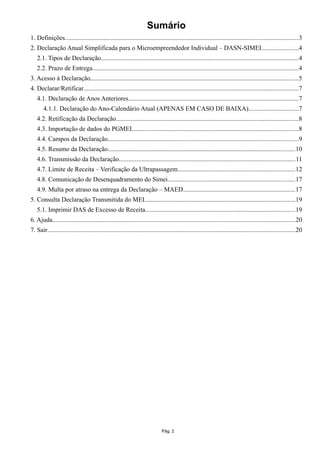 Sumário
1. Definições................................................................................................................................................3
2. Declaração Anual Simplificada para o Microempreendedor Individual – DASN-SIMEI.......................4
2.1. Tipos de Declaração..........................................................................................................................4
2.2. Prazo de Entrega...............................................................................................................................4
3. Acesso à Declaração.................................................................................................................................5
4. Declarar/Retificar.....................................................................................................................................7
4.1. Declaração de Anos Anteriores.........................................................................................................7
4.1.1. Declaração do Ano-Calendário Atual (APENAS EM CASO DE BAIXA)...............................7
4.2. Retificação da Declaração.................................................................................................................8
4.3. Importação de dados do PGMEI.......................................................................................................8
4.4. Campos da Declaração......................................................................................................................9
4.5. Resumo da Declaração....................................................................................................................10
4.6. Transmissão da Declaração.............................................................................................................11
4.7. Limite de Receita – Verificação da Ultrapassagem.........................................................................12
4.8. Comunicação de Desenquadramento do Simei...............................................................................17
4.9. Multa por atraso na entrega da Declaração – MAED.....................................................................17
5. Consulta Declaração Transmitida do MEI.............................................................................................19
5.1. Imprimir DAS de Excesso de Receita.............................................................................................19
6. Ajuda......................................................................................................................................................20
7. Sair.........................................................................................................................................................20
Pág. 2
 
