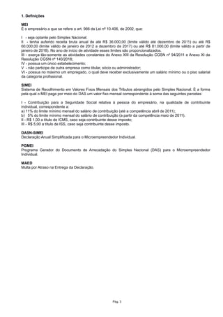 1. Definições
MEI
É o empresário a que se refere o art. 966 da Lei nº 10.406, de 2002, que:
I - seja optante pelo Simples Nacional;
II - tenha auferido receita bruta anual de até R$ 36.000,00 (limite válido até dezembro de 2011) ou até R$
60.000,00 (limite válido de janeiro de 2012 a dezembro de 2017) ou até R$ 81.000,00 (limite válido a partir de
janeiro de 2018). No ano de início de atividade esses limites são proporcionalizados.
III - exerça tão-somente as atividades constantes do Anexo XIII da Resolução CGSN nº 94/2011 e Anexo XI da
Resolução CGSN nº 140/2018;
IV - possua um único estabelecimento;
V - não participe de outra empresa como titular, sócio ou administrador;
VI - possua no máximo um empregado, o qual deve receber exclusivamente um salário mínimo ou o piso salarial
da categoria profissional.
SIMEI
Sistema de Recolhimento em Valores Fixos Mensais dos Tributos abrangidos pelo Simples Nacional. É a forma
pela qual o MEI paga por meio do DAS um valor fixo mensal correspondente à soma das seguintes parcelas:
I - Contribuição para a Seguridade Social relativa à pessoa do empresário, na qualidade de contribuinte
individual, correspondente a:
a) 11% do limite mínimo mensal do salário de contribuição (até a competência abril de 2011);
b) 5% do limite mínimo mensal do salário de contribuição (a partir da competência maio de 2011).
II - R$ 1,00 a título de ICMS, caso seja contribuinte desse imposto;
III - R$ 5,00 a título de ISS, caso seja contribuinte desse imposto.
DASN-SIMEI
Declaração Anual Simplificada para o Microempreendedor Individual.
PGMEI
Programa Gerador do Documento de Arrecadação do Simples Nacional (DAS) para o Microempreendedor
Individual.
MAED
Multa por Atraso na Entrega da Declaração.
Pág. 3
 
