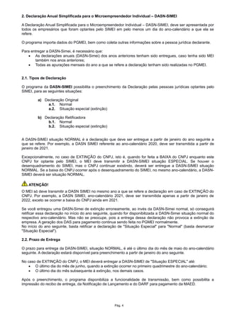 2. Declaração Anual Simplificada para o Microempreendedor Individual – DASN-SIMEI
A Declaração Anual Simplificada para o Microempreendedor Individual – DASN-SIMEI, deve ser apresentada por
todos os empresários que foram optantes pelo SIMEI em pelo menos um dia do ano-calendário a que ela se
refere.
O programa importa dados do PGMEI, bem como coleta outras informações sobre a pessoa jurídica declarante.
Para entregar a DASN-Simei, é necessário que:
 As declarações anuais (DASN-Simei) dos anos anteriores tenham sido entregues, caso tenha sido MEI
também nos anos anteriores;
 Todas as apurações mensais do ano a que se refere a declaração tenham sido realizadas no PGMEI.
2.1. Tipos de Declaração
O programa da DASN-SIMEI possibilita o preenchimento da Declaração pelas pessoas jurídicas optantes pelo
SIMEI, para as seguintes situações:
a) Declaração Original
a.1. Normal
a.2. Situação especial (extinção)
b) Declaração Retificadora
b.1. Normal
b.2. Situação especial (extinção)
A DASN-SIMEI situação NORMAL é a declaração que deve ser entregue a partir de janeiro do ano seguinte a
que se refere. Por exemplo, a DASN SIMEI referente ao ano-calendário 2020, deve ser transmitida a partir de
janeiro de 2021.
Excepcionalmente, no caso de EXTINÇÃO do CNPJ, isto é, quando for feita a BAIXA do CNPJ enquanto este
CNPJ for optante pelo SIMEI, o MEI deve transmitir a DASN-SIMEI situação ESPECIAL. Se houver o
desenquadramento do SIMEI, mas o CNPJ continuar existindo, deverá ser entregue a DASN-SIMEI situação
NORMAL. Se a baixa do CNPJ ocorrer após o desenquadramento do SIMEI, no mesmo ano-calendário, a DASN-
SIMEI deverá ser situação NORMAL.
ATENÇÃO!
O MEI só deve transmitir a DASN SIMEI no mesmo ano a que se refere a declaração em caso de EXTINÇÃO do
CNPJ. Por exemplo, a DASN SIMEI, ano-calendário 2021, deve ser transmitida apenas a partir de janeiro de
2022, exceto se ocorrer a baixa do CNPJ ainda em 2021.
Se você entregou uma DASN-Simei de extinção erroneamente, ao invés da DASN-Simei normal, só conseguirá
retificar essa declaração no início do ano seguinte, quando for disponibilizada a DASN-Simei situação normal do
respectivo ano-calendário. Mas não se preocupe, pois a entrega dessa declaração não provoca a extinção da
empresa. A geração dos DAS para pagamento continua sendo feita no PGMEI normalmente.
No início do ano seguinte, basta retificar a declaração de "Situação Especial" para "Normal" (basta desmarcar
"Situação Especial").
2.2. Prazo de Entrega
O prazo para entrega da DASN-SIMEI, situação NORMAL, é até o último dia do mês de maio do ano-calendário
seguinte. A declaração estará disponível para preenchimento a partir de janeiro do ano seguinte.
No caso de EXTINÇÃO do CNPJ, o MEI deverá entregar a DASN-SIMEI de "Situação ESPECIAL" até:
 O último dia do mês de junho, quando a extinção ocorrer no primeiro quadrimestre do ano-calendário;
 O último dia do mês subsequente à extinção, nos demais casos.
Após o preenchimento, o programa disponibiliza a funcionalidade de transmissão, bem como possibilita a
impressão do recibo de entrega, da Notificação de Lançamento e do DARF para pagamento da MAED.
Pág. 4
 