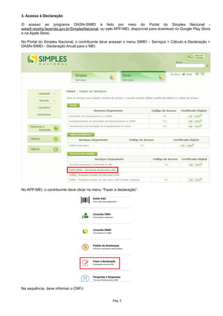3. Acesso à Declaração
O acesso ao programa DASN-SIMEI é feito por meio do Portal do Simples Nacional -
www8.receita.fazenda.gov.br/SimplesNacional, ou pelo APP-MEI, disponível para download no Google Play Store
e na Apple Store.
No Portal do Simples Nacional, o contribuinte deve acessar o menu SIMEI – Serviços > Cálculo e Declaração >
DASN-SIMEI - Declaração Anual para o MEI.
No APP-MEI, o contribuinte deve clicar no menu “Fazer a declaração”:
Na sequência, deve informar o CNPJ:
Pág. 5
 