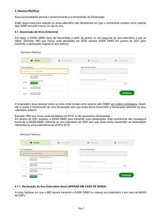 4. Declarar/Retificar
Essa funcionalidade permite o preenchimento e a transmissão da Declaração.
Estão disponíveis para seleção os anos-calendário não decadentes em que o contribuinte constou como optante
pelo SIMEI em pelo menos um dia do ano.
4.1. Declaração de Anos Anteriores
Em regra, a DASN SIMEI deve ser transmitida a partir de janeiro do ano seguinte ao ano-calendário a que se
refere. Exemplo: MEI que iniciou suas atividades em 2020, acessa DASN SIMEI em janeiro de 2021 para
transmitir a declaração original do ano anterior:
O empresário deve declarar todos os anos onde conste como optante pelo SIMEI em ordem cronológica. Assim,
não é aceita a transmissão de uma Declaração sem que antes tenha transmitido a Declaração referente ao ano-
calendário anterior.
Exemplo: MEI que iniciou suas atividades em 2018, e não apresentou declarações.
Em janeiro de 2021 acessou a DASN SIMEI para transmitir suas declarações. Este contribuinte não conseguirá
transmitir a DASN-SIMEI referente ao ano-calendário de 2020 sem que antes tenha transmitido as declarações
referentes ao anos-calendários de 2018 e 2019.
4.1.1. Declaração do Ano-Calendário Atual (APENAS EM CASO DE BAIXA)
A única hipótese em que o MEI deverá transmitir a DASN SIMEI no mesmo ano-calendário é em caso de BAIXA
do CNPJ.
Pág. 7
 