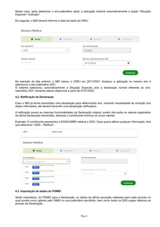 Nesse caso, após selecionar o ano-calendário atual, a aplicação indicará automaticamente a opção “Situação
Especial > Extinção”.
Em seguida, o MEI deverá informar a data da baixa do CNPJ.
No exemplo da tela anterior, o MEI baixou o CNPJ em 26/11/2021. Acessou a aplicação no mesmo ano e
selecionou o ano-calendário 2021.
O sistema selecionou automaticamente a Situação Especial, pois a declaração normal referente ao ano-
calendário 2021 somente estaria disponível a partir de 01/01/2022.
4.2. Retificação da Declaração
Caso o MEI já tenha transmitido uma declaração para determinado ano, havendo necessidade de correção dos
dados informados, ele deverá transmitir uma declaração retificadora.
A retificação possui as mesmas funcionalidades da Declaração original, porém não exibe os valores registrados
da última Declaração transmitida, devendo o contribuinte informar os novos valores.
Exemplo: O contribuinte apresentou a DASN-SIMEI relativa a 2020. Caso queira alterar qualquer informação, terá
que selecionar “2020 – Retificar”.
4.3. Importação de dados do PGMEI
Serão importados, do PGMEI para a Declaração, os dados da última apuração realizada para cada período no
qual conste como optante pelo SIMEI no ano-calendário escolhido, bem como todos os DAS pagos relativos ao
período da Declaração.
Pág. 8
 