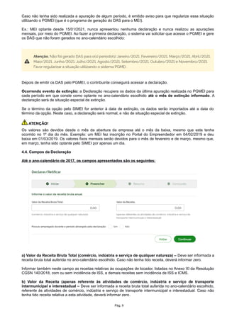 Caso não tenha sido realizada a apuração de algum período, é emitido aviso para que regularize essa situação
utilizando o PGMEI (que é o programa de geração do DAS para o MEI).
Ex.: MEI optante desde 15/01/2021, nunca apresentou nenhuma declaração e nunca realizou as apurações
mensais, por meio do PGMEI. Ao fazer a primeira declaração, o sistema vai solicitar que acesse o PGMEI e gere
os DAS que não foram gerados no ano-calendário escolhido:
Depois de emitir os DAS pelo PGMEI, o contribuinte conseguirá acessar a declaração.
Ocorrendo evento de extinção: a Declaração recupera os dados da última apuração realizada no PGMEI para
cada período em que conste como optante no ano-calendário escolhido até o mês de extinção informado. A
declaração será de situação especial de extinção.
Se o término da opção pelo SIMEI for anterior à data de extinção, os dados serão importados até a data do
término da opção. Neste caso, a declaração será normal, e não de situação especial de extinção.
ATENÇÃO!
Os valores são devidos desde o mês da abertura da empresa até o mês da baixa, mesmo que esta tenha
ocorrido no 1º dia do mês. Exemplo: um MEI fez inscrição no Portal do Empreendedor em 04/02/2019 e deu
baixa em 01/03/2019. Os valores fixos mensais serão devidos para o mês de fevereiro e de março, mesmo que,
em março, tenha sido optante pelo SIMEI por apenas um dia.
4.4. Campos da Declaração
Até o ano-calendário de 2017, os campos apresentados são os seguintes:
a) Valor da Receita Bruta Total (comércio, indústria e serviço de qualquer natureza) – Deve ser informada a
receita bruta total auferida no ano-calendário escolhido. Caso não tenha tido receita, deverá informar zero.
Informar também neste campo as receitas relativas às ocupações de locador, listadas no Anexo XI da Resolução
CGSN 140/2018, com ou sem incidência de ISS, e demais receitas sem incidência de ISS e ICMS.
b) Valor da Receita (apenas referente às atividades de comércio, indústria e serviço de transporte
intermunicipal e interestadual – Deve ser informada a receita bruta total auferida no ano-calendário escolhido,
referente às atividades de comércio, indústria e serviço de transporte intermunicipal e interestadual. Caso não
tenha tido receita relativa a esta atividade, deverá informar zero.
Pág. 9
 