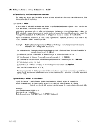 5.1.7 Multa por atraso na entrega da Declaração – MAED
a) Determinação do número de meses em atraso
Os meses em atraso são calculados a partir do mês seguinte ao último dia da entrega até a data
corrente (ou dia útil posterior).
b) Cálculo da MAED
A Multa é de 2% x número de meses em atraso. Se o valor encontrado for superior a 20%, é fixada em
20% pois este é o percentual máximo aplicável.
Aplica-se o percentual sobre o valor total dos tributos declarados, incluindo nesse valor, o valor do
DAS calculado no caso de excesso de receita bruta, se houver. Será considerado sempre o valor do
“principal” tanto dos DAS do PGMEI como do DAS gerado devido ao excesso de receita bruta.
Aplica-se a redução, se cabível, e, caso o valor seja inferior a R$ 50,00, o valor da multa será de R$
50,00, pois este é o valor mínimo aplicável.
Exemplo - Notificação de Lançamento de MAED da Declaração normal original referente ao ano-
calendário 2011 entregue em 06/06/2012:
(A) Base de cálculo: Valor total dos débitos declarados (inclusive o débito calculado em razão do excesso de
receita bruta, se houver): R$ 3.000,00
(B) Percentual Aplicável: 2% x Número de Meses ou Fração de Atraso, Limitado a 20%: 2% x 1
(C) Valor Calculado da Multa por Atraso na Entrega da Declaração (A x B): R$ 60,00
(D) Valor da Multa com redução em virtude de entrega espontânea da Declaração (50% de C): R$ 30,00
(E) Valor da Multa Mínima : R$ 50,00
(F) Valor da Multa por Atraso na Entrega da Declaração (maior valor entre D e E): R$ 50,00
Valor principal do DARF gerado: R$ 25,00 *
* o valor principal será de R$ 25,00 porque está tendo 50% de redução para pagamento à vista caso seja pago até 30 dias da
data da ciência; após essa data, o valor será de R$ 50,00 mais acréscimos (após o vencimento, o contribuinte deverá gerar
um novo DARF).
c) Determinação da data de vencimento
- Data de ciência: 15 dias contados a partir do primeiro dia útil após a data de transmissão.
- Data de vencimento: 30 dias contados a partir do primeiro dia útil após a data de ciência
(caindo em dia não útil, considera-se como data de vencimento o próximo dia útil).
Exemplo:
Data da transmissão: 06/06/2012.
Data da ciência: 21/06/2012.
Data de vencimento: 23/07/2012 (pois 21/07/2012 é sábado).
DASN-SIMEI Pág. 11
 
