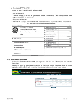 d) Geração do DARF da MAED
O DARF da MAED é gerado com os seguintes dados:
- Data de vencimento;
- Data de validade (é a data de vencimento, contém a observação “DARF válido somente para
pagamento até [data de vencimento]";
- O código de receita:1506;
- O Período de Apuração (primeiro dia do mês posterior ao término do prazo de entrega da Declaração,
ou a data do evento no caso de situação especial).
5.1.8 Retificação da Declaração
Caso exista uma Declaração transmitida para algum ano, este ano será exibido apenas com a opção
“Retificação”.
A retificação possui as mesmas funcionalidades da Declaração original, porém não exibe os valores
registrados da última Declaração transmitida, devendo o contribuinte informar os novos valores.
DASN-SIMEI Pág. 12
 