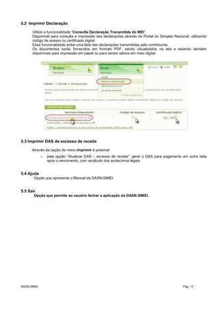 5.2 Imprimir Declaração
Utilize a funcionalidade “Consulta Declaração Transmitida do MEI”.
Disponível para consulta e impressão das declarações através do Portal do Simples Nacional, utilizando
código de acesso ou certificado digital.
Essa funcionalidade exibe uma lista das declarações transmitidas pelo contribuinte.
Os documentos serão fornecidos em formato PDF, sendo visualizados na tela e estando também
disponíveis para impressão em papel ou para serem salvos em meio digital.
5.3 Imprimir DAS de excesso de receita
Através da opção de menu Imprimir é possível:
– pela opção “Atualizar DAS – excesso de receita”: gerar o DAS para pagamento em outra data
após o vencimento, com recálculo dos acréscimos legais.
5.4 Ajuda
Opção que apresenta o Manual da DASN-SIMEI.
5.5 Sair
Opção que permite ao usuário fechar a aplicação da DASN-SIMEI.
DASN-SIMEI Pág. 13
 