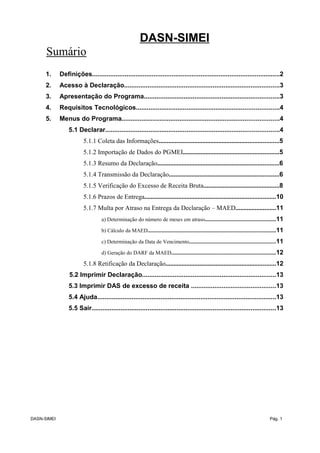 DASN-SIMEI
Sumário
1. Definições........................................................................................................2
2. Acesso à Declaração......................................................................................3
3. Apresentação do Programa...........................................................................3
4. Requisitos Tecnológicos...............................................................................4
5. Menus do Programa.......................................................................................4
5.1 Declarar................................................................................................4
5.1.1 Coleta das Informações..........................................................................5
5.1.2 Importação de Dados do PGMEI...........................................................5
5.1.3 Resumo da Declaração...........................................................................6
5.1.4 Transmissão da Declaração....................................................................6
5.1.5 Verificação do Excesso de Receita Bruta...............................................8
5.1.6 Prazos de Entrega.................................................................................10
5.1.7 Multa por Atraso na Entrega da Declaração – MAED.........................11
a) Determinação do número de meses em atraso.....................................................11
b) Cálculo da MAED...............................................................................................11
c) Determinação da Data de Vencimento................................................................11
d) Geração do DARF da MAED..............................................................................12
5.1.8 Retificação da Declaração....................................................................12
5.2 Imprimir Declaração..........................................................................13
5.3 Imprimir DAS de excesso de receita ...............................................13
5.4 Ajuda...................................................................................................13
5.5 Sair......................................................................................................13
DASN-SIMEI Pág. 1
 