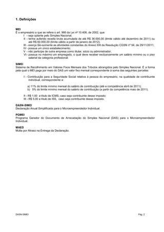 1. Definições
MEI
É o empresário a que se refere o art. 966 da Lei nº 10.406, de 2002, que:
I - seja optante pelo Simples Nacional;
II - tenha auferido receita bruta acumulada de até R$ 36.000,00 (limite válido até dezembro de 2011) ou
até R$ 60.000,00 (limite válido a partir de janeiro de 2012);
III - exerça tão-somente as atividades constantes do Anexo XIII da Resolução CGSN nº 94, de 29/11/2011;
IV - possua um único estabelecimento;
V - não participe de outra empresa como titular, sócio ou administrador;
VI- possua no máximo um empregado, o qual deve receber exclusivamente um salário mínimo ou o piso
salarial da categoria profissional.
SIMEI
Sistema de Recolhimento em Valores Fixos Mensais dos Tributos abrangidos pelo Simples Nacional. É a forma
pela qual o MEI paga por meio do DAS um valor fixo mensal correspondente à soma das seguintes parcelas:
I - Contribuição para a Seguridade Social relativa à pessoa do empresário, na qualidade de contribuinte
individual, correspondente a:
a) 11% do limite mínimo mensal do salário de contribuição (até a competência abril de 2011);
b) 5% do limite mínimo mensal do salário de contribuição (a partir da competência maio de 2011).
II - R$ 1,00 a título de ICMS, caso seja contribuinte desse imposto;
III - R$ 5,00 a título de ISS, caso seja contribuinte desse imposto.
DASN-SIMEI
Declaração Anual Simplificada para o Microempreendedor Individual.
PGMEI
Programa Gerador do Documento de Arrecadação do Simples Nacional (DAS) para o Microempreendedor
Individual.
MAED
Multa por Atraso na Entrega da Declaração.
DASN-SIMEI Pág. 2
 