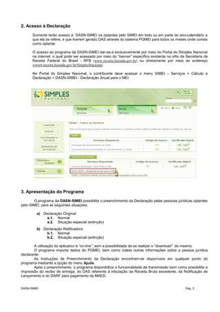 2. Acesso à Declaração
Somente terão acesso à DASN-SIMEI os optantes pelo SIMEI em todo ou em parte do ano-calendário a
que ela se refere, e que tiverem gerado DAS através do sistema PGMEI para todos os meses onde consta
como optante.
O acesso ao programa da DASN-SIMEI dar-se-á exclusivamente por meio do Portal do Simples Nacional
na internet, o qual pode ser acessado por meio do “banner” específico existente no sítio da Secretaria da
Receita Federal do Brasil - RFB (www.receita.fazenda.gov.br) ou diretamente por meio do endereço
www8.receita.fazenda.gov.br/SimplesNacional.
No Portal do Simples Nacional, o contribuinte deve acessar o menu SIMEI – Serviços > Cálculo e
Declaração > DASN-SIMEI - Declaração Anual para o MEI.
3. Apresentação do Programa
O programa da DASN-SIMEI possibilita o preenchimento da Declaração pelas pessoas jurídicas optantes
pelo SIMEI, para as seguintes situações:
a) Declaração Original
a.1. Normal
a.2. Situação especial (extinção)
b) Declaração Retificadora
b.1. Normal
b.2. Situação especial (extinção)
A utilização do aplicativo é “on-line”, sem a possibilidade de se realizar o “download” do mesmo.
O programa importa dados do PGMEI, bem como coleta outras informações sobre a pessoa jurídica
declarante.
As Instruções de Preenchimento da Declaração encontram-se disponíveis em qualquer ponto do
programa mediante a opção do menu Ajuda.
Após o preenchimento, o programa disponibiliza a funcionalidade de transmissão bem como possibilita a
impressão do recibo de entrega, do DAS referente à tributação da Receita Bruta excedente, da Notificação de
Lançamento e do DARF para pagamento da MAED.
DASN-SIMEI Pág. 3
 