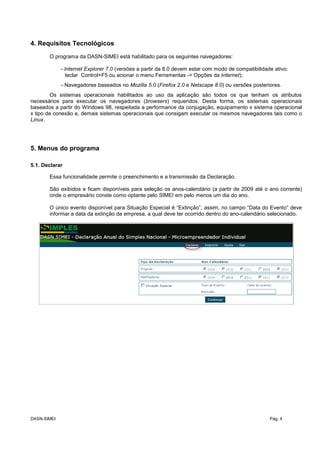 4. Requisitos Tecnológicos
O programa da DASN-SIMEI está habilitado para os seguintes navegadores:
- Internet Explorer 7.0 (versões a partir da 8.0 devem estar com modo de compatibilidade ativo:
teclar Control+F5 ou acionar o menu Ferramentas -> Opções da Internet);
- Navegadores baseados no Mozilla 5.0 (Firefox 2.0 e Netscape 8.0) ou versões posteriores.
Os sistemas operacionais habilitados ao uso da aplicação são todos os que tenham os atributos
necessários para executar os navegadores (browsers) requeridos. Desta forma, os sistemas operacionais
baseados a partir do Windows 98, respeitada a performance da conjugação, equipamento x sistema operacional
x tipo de conexão e, demais sistemas operacionais que consigam executar os mesmos navegadores tais como o
Linux.
5. Menus do programa
5.1. Declarar
Essa funcionalidade permite o preenchimento e a transmissão da Declaração.
São exibidos e ficam disponíveis para seleção os anos-calendário (a partir de 2009 até o ano corrente)
onde o empresário conste como optante pelo SIMEI em pelo menos um dia do ano.
O único evento disponível para Situação Especial é “Extinção”, assim, no campo “Data do Evento” deve
informar a data da extinção da empresa, a qual deve ter ocorrido dentro do ano-calendário selecionado.
DASN-SIMEI Pág. 4
 