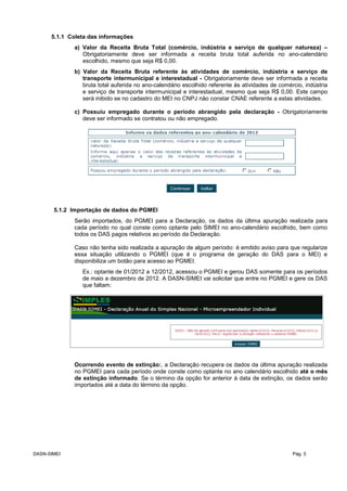 5.1.1 Coleta das informações
a) Valor da Receita Bruta Total (comércio, indústria e serviço de qualquer natureza) –
Obrigatoriamente deve ser informada a receita bruta total auferida no ano-calendário
escolhido, mesmo que seja R$ 0,00.
b) Valor da Receita Bruta referente às atividades de comércio, indústria e serviço de
transporte intermunicipal e interestadual - Obrigatoriamente deve ser informada a receita
bruta total auferida no ano-calendário escolhido referente às atividades de comércio, indústria
e serviço de transporte intermunicipal e interestadual, mesmo que seja R$ 0,00. Este campo
será inibido se no cadastro do MEI no CNPJ não constar CNAE referente a estas atividades.
c) Possuiu empregado durante o período abrangido pela declaração - Obrigatoriamente
deve ser informado se contratou ou não empregado.
5.1.2 Importação de dados do PGMEI
Serão importados, do PGMEI para a Declaração, os dados da última apuração realizada para
cada período no qual conste como optante pelo SIMEI no ano-calendário escolhido, bem como
todos os DAS pagos relativos ao período da Declaração.
Caso não tenha sido realizada a apuração de algum período: é emitido aviso para que regularize
essa situação utilizando o PGMEI (que é o programa de geração do DAS para o MEI) e
disponibiliza um botão para acesso ao PGMEI.
Ex.: optante de 01/2012 a 12/2012, acessou o PGMEI e gerou DAS somente para os períodos
de maio a dezembro de 2012. A DASN-SIMEI vai solicitar que entre no PGMEI e gere os DAS
que faltam:
Ocorrendo evento de extinção:, a Declaração recupera os dados da última apuração realizada
no PGMEI para cada período onde conste como optante no ano calendário escolhido até o mês
de extinção informado. Se o término da opção for anterior à data de extinção, os dados serão
importados até a data do término da opção.
DASN-SIMEI Pág. 5
 