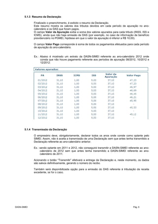 5.1.3 Resumo da Declaração
Finalizado o preenchimento, é exibido o resumo da Declaração.
Este resumo mostra os valores dos tributos devidos em cada período de apuração no ano-
calendário e os DAS que foram pagos.
O campo Valor da Apuração exibe a soma dos valores apurados para cada tributo (INSS, ISS e
ICMS), ainda que não haja emissão de DAS (por exemplo, no caso de informação de benefício
previdenciário no PGMEI, hipótese em que o valor da apuração é inferior a R$ 10,00).
O campo Valor Pago corresponde à soma de todos os pagamentos efetuados para cada período
de apuração do ano-calendário.
Ex.: Abaixo é mostrado um extrato da DASN-SIMEI referente ao ano-calendário 2012 onde
consta que não houve pagamento referente aos períodos de apuração 08/2012, 10/2012 e
12/2012:
5.1.4 Transmissão da Declaração
O empresário deve, obrigatoriamente, declarar todos os anos onde conste como optante pelo
SIMEI. Assim, não é aceita a transmissão de uma Declaração sem que antes tenha transmitido a
Declaração referente ao ano-calendário anterior.
Ex.: sendo optante em 2011 e 2012, não conseguirá transmitir a DASN-SIMEI referente ao ano-
calendário de 2012 sem que antes tenha transmitido a DASN-SIMEI referente ao ano-
calendário de 2011.
Acionando o botão “Transmitir” efetivará a entrega da Declaração e, neste momento, os dados
são salvos definitivamente, gerando o número do recibo.
Também será disponibilizada opção para a emissão do DAS referente à tributação da receita
excedente, se for o caso.
DASN-SIMEI Pág. 6
 