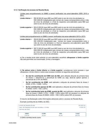 5.1.5 Verificação do excesso de Receita Bruta
Limites para enquadramento no SIMEI a serem verificados nos anos-calendário 2009, 2010 e
2011:
Limite inferior = R$ 36.000,00 (para MEI que NÃO está no ano de início de atividade) ou
R$ 3.000,00 multiplicados pelo número de meses compreendidos entre o mês
de início de atividade e o final do respectivo ano-calendário (para MEI que
está no ano de início de atividade).
Limite superior = R$ 43.200,00 (para MEI que NÃO está no ano de início de atividade) ou
R$ 3.600,00 multiplicados pelo número de meses compreendidos entre o mês
de início de atividade e o final do respectivo ano-calendário (para MEI que
está no ano de início de atividade).
Limites para enquadramento no SIMEI a serem verificados nos anos-calendário 2012 e 2013:
Limite inferior = R$ 60.000,00 (para MEI que NÃO está no ano de início de atividade) ou
R$ 5.000,00 multiplicados pelo número de meses compreendidos entre o
mês de início de atividade e o final do respectivo ano-calendário (para MEI
que está no ano de início de atividade).
Limite superior = R$ 72.000,00 (para MEI que NÃO está no ano de início de atividade) ou
R$ 6.000,00 multiplicados pelo número de meses compreendidos entre o mês
de início de atividade e o final do respectivo ano-calendário (para MEI que
está no ano de início de atividade).
a) Se a receita bruta total auferida no ano-calendário escolhido ultrapassar o limite superior
não será permitida sua transmissão. Emite a mensagem:
b) Se estiver entre o limite inferior e o limite superior, considera-se como excesso o que
ultrapassou o limite inferior e sobre esse excesso incidirão os seguintes percentuais:
• Se não for contribuinte de ICMS nem de ISS, será utilizada alíquota da primeira faixa
do Anexo I, retirando-se o percentual do ICMS (ou seja, deve-se aplicar apenas o
percentual de 2,75% de INSS).
• Se for contribuinte do ICMS, será aplicada a alíquota da primeira faixa do Anexo I
(INSS: 2,75% + ICMS: 1,25%).
• Se for contribuinte apenas de ISS, será aplicada a alíquota da primeira faixa do Anexo
III (INSS: 4,00% + ISS: 2,00%).
• Se for contribuinte tanto de ICMS, quanto de ISS, será aplicada a alíquota da primeira
faixa do Anexo I (INSS: 2,75% + ICMS: 1,25%) sobre 50% do excesso e a alíquota da
primeira faixa do Anexo III (INSS: 4,00% + ISS: 2,00%) sobre 50% do excesso.
O resumo da Declaração exibe informações adicionais sobre o excesso de Receita Bruta.
Exemplo (contribuinte do ICMS e do ISS) :
O DAS é emitido tendo como:
DASN-SIMEI Pág. 8
 