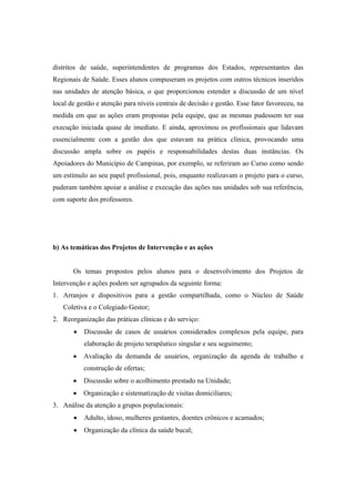 distritos de saúde, superintendentes de programas dos Estados, representantes das
Regionais de Saúde. Esses alunos compuseram os projetos com outros técnicos inseridos
nas unidades de atenção básica, o que proporcionou estender a discussão de um nível
local de gestão e atenção para níveis centrais de decisão e gestão. Esse fator favoreceu, na
medida em que as ações eram propostas pela equipe, que as mesmas pudessem ter sua
execução iniciada quase de imediato. E ainda, aproximou os profissionais que lidavam
essencialmente com a gestão dos que estavam na prática clínica, provocando uma
discussão ampla sobre os papéis e responsabilidades destas duas instâncias. Os
Apoiadores do Município de Campinas, por exemplo, se referiram ao Curso como sendo
um estímulo ao seu papel profissional, pois, enquanto realizavam o projeto para o curso,
puderam também apoiar a análise e execução das ações nas unidades sob sua referência,
com suporte dos professores.
b) As temáticas dos Projetos de Intervenção e as ações
Os temas propostos pelos alunos para o desenvolvimento dos Projetos de
Intervenção e ações podem ser agrupados da seguinte forma:
1. Arranjos e dispositivos para a gestão compartilhada, como o Núcleo de Saúde
Coletiva e o Colegiado Gestor;
2. Reorganização das práticas clínicas e do serviço:
Discussão de casos de usuários considerados complexos pela equipe, para
elaboração de projeto terapêutico singular e seu seguimento;
Avaliação da demanda de usuários, organização da agenda de trabalho e
construção de ofertas;
Discussão sobre o acolhimento prestado na Unidade;
Organização e sistematização de visitas domiciliares;
3. Análise da atenção a grupos populacionais:
Adulto, idoso, mulheres gestantes, doentes crônicos e acamados;
Organização da clínica da saúde bucal;
 
