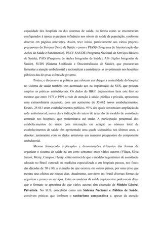 capacidade dos hospitais ou dos sistemas de saúde, na forma como se encontravam
configurados à época exercerem influência nos níveis de saúde da população, conforme
descrito em páginas anteriores. Assim, teve início, paralelamente aos vários projetos
precursores do Sistema Único de Saúde - como o PIASS (Programa de Interiorização das
Ações de Saúde e Saneamento), PREV-SAUDE (Programa Nacional de Serviços Básicos
de Saúde), PAIS (Programa de Ações Integradas de Saúde), AIS (Ações Integradas de
Saúde), SUDS (Sistema Unificado e Descentralizado de Saúde), que procuravam
fomentar a atenção ambulatorial e racionalizar a assistência - o investimento nos hospitais
públicos das diversas esferas de governo.
Porém, o discurso e as práticas que colocam em cheque a centralidade do hospital
no sistema de saúde também tem acentuado eco na implantação do SUS, que procura
ampliar as práticas ambulatoriais. Os dados do IBGE documentam bem este fato ao
mostrar que entre 1976 e 1999 a rede de atenção à saúde, pública e privada, apresentou
uma extraordinária expansão, com um acréscimo de 35.682 novos estabelecimentos.
Destes, 25.841 eram estabelecimentos públicos, 93% dos quais constituíam ampliação da
rede ambulatorial, numa clara indicação do início de reversão do modelo de assistência
centrado nos hospitais, que predominava até então. A participação percentual dos
estabelecimentos de saúde com internação em relação ao número total de
estabelecimentos de saúde têm apresentado uma queda sistemática nos últimos anos, a
denotar, juntamente com os dados anteriores um aumento progressivo do componente
ambulatorial.
Mesmo fornecendo explicações e denominações diferentes das formas de
organizar o sistema de saúde há um certo consenso entre vários autores (Vilaça, Silva
Júnior, Merry, Campos, Fleury, entre outros) de que o modelo hegemônico de assistência
adotado no Brasil centrado na medicina especializada e em hospitais passou, nos finais
das décadas de 70 e 80, a exemplo do que ocorreu em outros países, por uma crise que
mostra seus efeitos até nossos dias. Atualmente, convivem no Brasil diversas formas de
organizar e prover os serviços. Entre os usuários da saúde suplementar poder-se-ia dizer
que o formato se aproxima do que vários autores têm chamado de Modelo Liberal
Privatista. No SUS, concebido como um Sistema Nacional e Público de Saúde,
convivem práticas que lembram o sanitarismo campanhista e, apesar da atenção
 