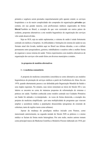 primária e urgência serem prestados majoritariamente pelo aparato estatal, os serviços
hospitalares e os de maior complexidade são comprados de organizações privadas que
contam, em sua grande maioria, com profissionais médicos organizados de forma
liberal.Também no Brasil, a exemplo do que vem ocorrendo em outros países do
ocidente, propostas alternativas a este modelo hegemônico de organização dos serviços
vêm sendo desenvolvidas.
Seja no SUS, seja na saúde suplementar, o sistema de saúde é ainda fortemente
centrado em médicos e hospitais. As dificuldades e limitações do sistema de saúde no seu
formato atual têm levado, também aqui no Brasil nas últimas décadas, a um a debate
permanente entre pesquisadores, gestores, trabalhadores e usuários sobre a melhor forma
de organizar o nosso sistema de saúde. Vários experimentos com modelos alternativos de
organização dos serviços vêm sendo feitos em diversos municípios e estados.
As propostas de modelos alternativos
1 - A medicina comunitária
A proposta de medicina comunitária consolidou-se como alternativa aos modelos
hegemônicos de prestação de serviços médicos a partir da Conferência de Alma Ata em
1978, quando abertamente passou a ser defendida pela Organização Mundial de Saúde e
seus órgãos regionais. No entanto, suas raízes remontam ao início do Século XX e seu
ideário se encontra no cerne de inúmeras propostas de reformulação de sistemas e
práticas em saúde. Também conhecida como modelo centrado nos Cuidados Primários
em Saúde foi adotada e re-interpretada - às vezes de forma distorcida, a exemplo dos
projetos de medicina simplificada - por uma multiplicidade de programas que visavam
ampliar a assistência médica a populações desassistidas (programas de extensão de
cobertura, tanto de regiões rurais como urbanas).
Apesar da mudança do paradigma médico iniciado com Pasteur, como
mencionado anteriormente, na segunda metade do Século XIX as práticas e o ensino
médico se faziam de forma muito heterogênea. Por esta razão, muitos autores tomam
como principal marco da Medicina Científica o Relatório Flexner elaborado em 1910, por
 